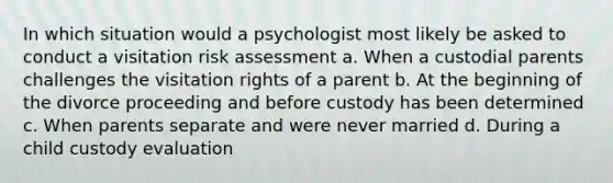 In which situation would a psychologist most likely be asked to conduct a visitation risk assessment a. When a custodial parents challenges the visitation rights of a parent b. At the beginning of the divorce proceeding and before custody has been determined c. When parents separate and were never married d. During a child custody evaluation