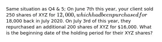 Same situation as Q4 & 5; On June 7th this year, your client sold 250 shares of XYZ for 12,000, which had been purchased for18,000 back in July 2020. On July 3rd of this year, they repurchased an additional 200 shares of XYZ for 16,000. What is the beginning date of the holding period for their XYZ shares?