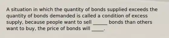 A situation in which the quantity of bonds supplied exceeds the quantity of bonds demanded is called a condition of excess supply, because people want to sell ______ bonds than others want to buy, the price of bonds will _____.