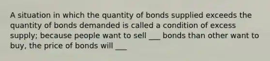 A situation in which the quantity of bonds supplied exceeds the quantity of bonds demanded is called a condition of excess supply; because people want to sell ___ bonds than other want to buy, the price of bonds will ___