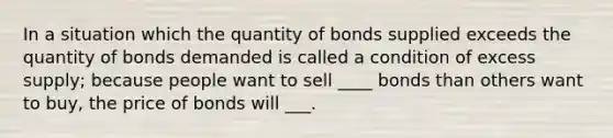 In a situation which the quantity of bonds supplied exceeds the quantity of bonds demanded is called a condition of excess supply; because people want to sell ____ bonds than others want to buy, the price of bonds will ___.