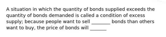 A situation in which the quantity of bonds supplied exceeds the quantity of bonds demanded is called a condition of excess supply; because people want to sell ________ bonds than others want to buy, the price of bonds will _______