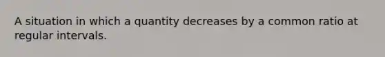 A situation in which a quantity decreases by a common ratio at regular intervals.