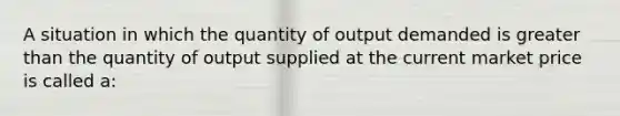 A situation in which the quantity of output demanded is greater than the quantity of output supplied at the current market price is called a: