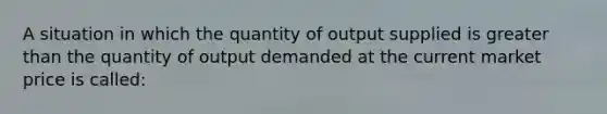 A situation in which the quantity of output supplied is greater than the quantity of output demanded at the current market price is called: