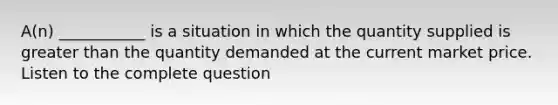 A(n) ___________ is a situation in which the quantity supplied is greater than the quantity demanded at the current market price. Listen to the complete question