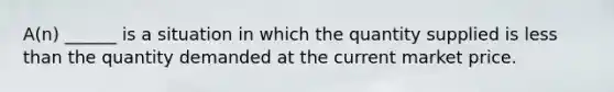 A(n) ______ is a situation in which the quantity supplied is less than the quantity demanded at the current market price.