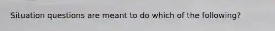 Situation questions are meant to do which of the following?