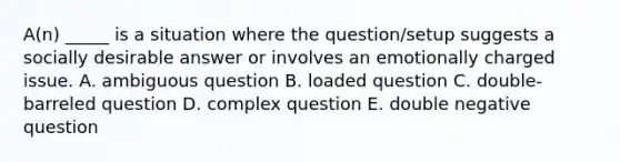 A(n) _____ is a situation where the question/setup suggests a socially desirable answer or involves an emotionally charged issue. A. ambiguous question B. loaded question C. double-barreled question D. complex question E. double negative question