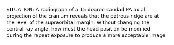 SITUATION: A radiograph of a 15 degree caudad PA axial projection of the cranium reveals that the petrous ridge are at the level of the supraorbital margin. Without changing the central ray angle, how must the head position be modified during the repeat exposure to produce a more acceptable image