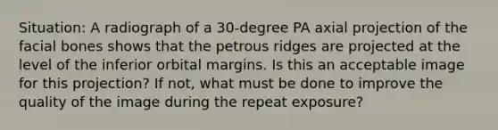 Situation: A radiograph of a 30-degree PA axial projection of the facial bones shows that the petrous ridges are projected at the level of the inferior orbital margins. Is this an acceptable image for this projection? If not, what must be done to improve the quality of the image during the repeat exposure?