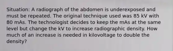 Situation: A radiograph of the abdomen is underexposed and must be repeated. The original technique used was 85 kV with 80 mAs. The technologist decides to keep the mAs at the same level but change the kV to increase radiographic density. How much of an increase is needed in kilovoltage to double the density?