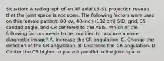 Situation: A radiograph of an AP axial L5-S1 projection reveals that the joint space is not open. The following factors were used on this female patient: 80 kV, 40-inch (102 cm) SID, grid, 35 caudad angle, and CR centered to the ASIS. Which of the following factors needs to be modified to produce a more diagnostic image? A. Increase the CR angulation. C. Change the direction of the CR angulation. B. Decrease the CR angulation. D. Center the CR higher to place it parallel to the joint space.