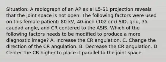 Situation: A radiograph of an AP axial L5-S1 projection reveals that the joint space is not open. The following factors were used on this female patient: 80 kV, 40-inch (102 cm) SID, grid, 35 caudad angle, and CR centered to the ASIS. Which of the following factors needs to be modified to produce a more diagnostic image? A. Increase the CR angulation. C. Change the direction of the CR angulation. B. Decrease the CR angulation. D. Center the CR higher to place it parallel to the joint space.