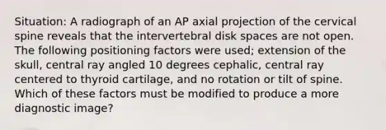 Situation: A radiograph of an AP axial projection of the cervical spine reveals that the intervertebral disk spaces are not open. The following positioning factors were used; extension of the skull, central ray angled 10 degrees cephalic, central ray centered to thyroid cartilage, and no rotation or tilt of spine. Which of these factors must be modified to produce a more diagnostic image?