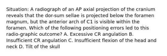 Situation: A radiograph of an AP axial projection of the cranium reveals that the dor-sum sellae is projected below the foramen magnum, but the anterior arch of C1 is visible within the foramen. Which of the following positioning errors led to this radio-graphic outcome? A. Excessive CR angulation B. Insufficient CR angulation C. Insufficient flexion of the head and neck D. Tilt of the skull