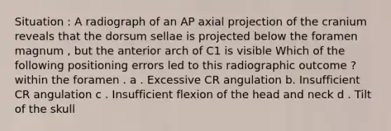 Situation : A radiograph of an AP axial projection of the cranium reveals that the dorsum sellae is projected below the foramen magnum , but the anterior arch of C1 is visible Which of the following positioning errors led to this radiographic outcome ? within the foramen . a . Excessive CR angulation b. Insufficient CR angulation c . Insufficient flexion of the head and neck d . Tilt of the skull