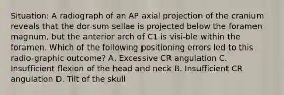 Situation: A radiograph of an AP axial projection of the cranium reveals that the dor-sum sellae is projected below the foramen magnum, but the anterior arch of C1 is visi-ble within the foramen. Which of the following positioning errors led to this radio-graphic outcome? A. Excessive CR angulation C. Insufficient flexion of the head and neck B. Insufficient CR angulation D. Tilt of the skull