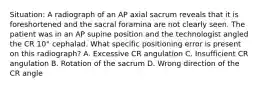 Situation: A radiograph of an AP axial sacrum reveals that it is foreshortened and the sacral foramina are not clearly seen. The patient was in an AP supine position and the technologist angled the CR 10° cephalad. What specific positioning error is present on this radiograph? A. Excessive CR angulation C. Insufficient CR angulation B. Rotation of the sacrum D. Wrong direction of the CR angle