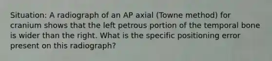 Situation: A radiograph of an AP axial (Towne method) for cranium shows that the left petrous portion of the temporal bone is wider than the right. What is the specific positioning error present on this radiograph?