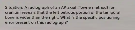 Situation: A radiograph of an AP axial (Towne method) for cranium reveals that the left petrous portion of the temporal bone is wider than the right. What is the specific positioning error present on this radiograph?