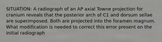 SITUATION: A radiograph of an AP axial Towne projection for cranium reveals that the posterior arch of C1 and dorsum sellae are superimposed. Both are projected into the foramen magnum. What modification is needed to correct this error present on the initial radiograph