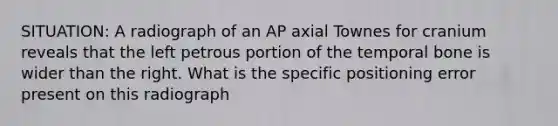 SITUATION: A radiograph of an AP axial Townes for cranium reveals that the left petrous portion of the temporal bone is wider than the right. What is the specific positioning error present on this radiograph