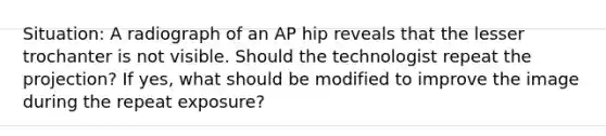 Situation: A radiograph of an AP hip reveals that the lesser trochanter is not visible. Should the technologist repeat the projection? If yes, what should be modified to improve the image during the repeat exposure?