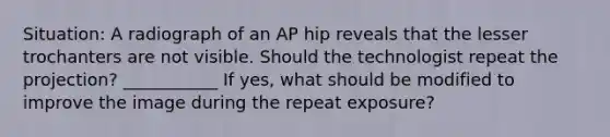 Situation: A radiograph of an AP hip reveals that the lesser trochanters are not visible. Should the technologist repeat the projection? ___________ If yes, what should be modified to improve the image during the repeat exposure?