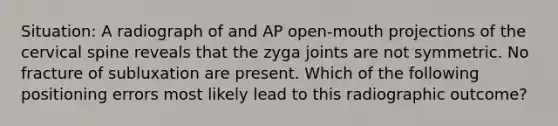 Situation: A radiograph of and AP open-mouth projections of the cervical spine reveals that the zyga joints are not symmetric. No fracture of subluxation are present. Which of the following positioning errors most likely lead to this radiographic outcome?