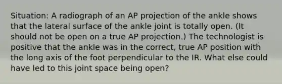 Situation: A radiograph of an AP projection of the ankle shows that the lateral surface of the ankle joint is totally open. (It should not be open on a true AP projection.) The technologist is positive that the ankle was in the correct, true AP position with the long axis of the foot perpendicular to the IR. What else could have led to this joint space being open?