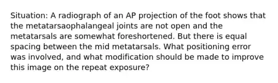 Situation: A radiograph of an AP projection of the foot shows that the metatarsaophalangeal joints are not open and the metatarsals are somewhat foreshortened. But there is equal spacing between the mid metatarsals. What positioning error was involved, and what modification should be made to improve this image on the repeat exposure?