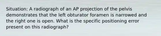 Situation: A radiograph of an AP projection of the pelvis demonstrates that the left obturator foramen is narrowed and the right one is open. What is the specific positioning error present on this radiograph?