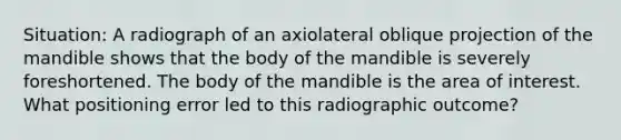 Situation: A radiograph of an axiolateral oblique projection of the mandible shows that the body of the mandible is severely foreshortened. The body of the mandible is the area of interest. What positioning error led to this radiographic outcome?