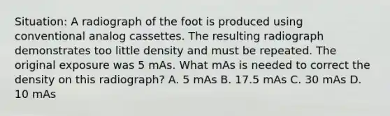 Situation: A radiograph of the foot is produced using conventional analog cassettes. The resulting radiograph demonstrates too little density and must be repeated. The original exposure was 5 mAs. What mAs is needed to correct the density on this radiograph? A. 5 mAs B. 17.5 mAs C. 30 mAs D. 10 mAs