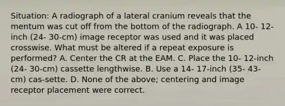 Situation: A radiograph of a lateral cranium reveals that the mentum was cut off from the bottom of the radiograph. A 10- 12-inch (24- 30-cm) image receptor was used and it was placed crosswise. What must be altered if a repeat exposure is performed? A. Center the CR at the EAM. C. Place the 10- 12-inch (24- 30-cm) cassette lengthwise. B. Use a 14- 17-inch (35- 43-cm) cas-sette. D. None of the above; centering and image receptor placement were correct.