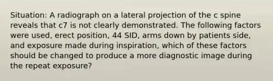 Situation: A radiograph on a lateral projection of the c spine reveals that c7 is not clearly demonstrated. The following factors were used, erect position, 44 SID, arms down by patients side, and exposure made during inspiration, which of these factors should be changed to produce a more diagnostic image during the repeat exposure?