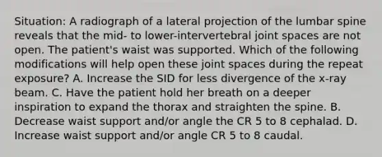 Situation: A radiograph of a lateral projection of the lumbar spine reveals that the mid- to lower-intervertebral joint spaces are not open. The patient's waist was supported. Which of the following modifications will help open these joint spaces during the repeat exposure? A. Increase the SID for less divergence of the x-ray beam. C. Have the patient hold her breath on a deeper inspiration to expand the thorax and straighten the spine. B. Decrease waist support and/or angle the CR 5 to 8 cephalad. D. Increase waist support and/or angle CR 5 to 8 caudal.