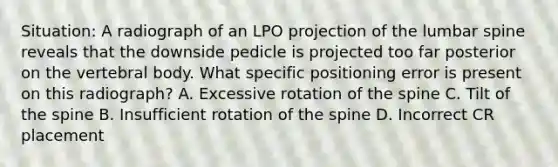 Situation: A radiograph of an LPO projection of the lumbar spine reveals that the downside pedicle is projected too far posterior on the vertebral body. What specific positioning error is present on this radiograph? A. Excessive rotation of the spine C. Tilt of the spine B. Insufficient rotation of the spine D. Incorrect CR placement