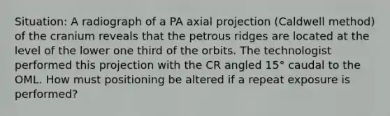 Situation: A radiograph of a PA axial projection (Caldwell method) of the cranium reveals that the petrous ridges are located at the level of the lower one third of the orbits. The technologist performed this projection with the CR angled 15° caudal to the OML. How must positioning be altered if a repeat exposure is performed?