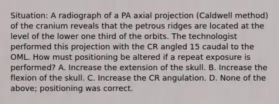 Situation: A radiograph of a PA axial projection (Caldwell method) of the cranium reveals that the petrous ridges are located at the level of the lower one third of the orbits. The technologist performed this projection with the CR angled 15 caudal to the OML. How must positioning be altered if a repeat exposure is performed? A. Increase the extension of the skull. B. Increase the flexion of the skull. C. Increase the CR angulation. D. None of the above; positioning was correct.