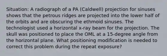 Situation: A radiograph of a PA (Caldwell) projection for sinuses shows that the petrous ridges are projected into the lower half of the orbits and are obscuring the ethmoid sinuses. The technologist used a horizontal x-ray beam for the projection. The skull was positioned to place the OML at a 15-degree angle from the horizontal plane. What positioning modification is needed to correct this problem during the repeat exposure?