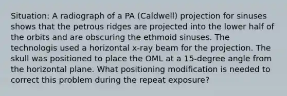 Situation: A radiograph of a PA (Caldwell) projection for sinuses shows that the petrous ridges are projected into the lower half of the orbits and are obscuring the ethmoid sinuses. The technologis used a horizontal x-ray beam for the projection. The skull was positioned to place the OML at a 15-degree angle from the horizontal plane. What positioning modification is needed to correct this problem during the repeat exposure?