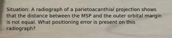 Situation: A radiograph of a parietoacanthial projection shows that the distance between the MSP and the outer orbital margin is not equal. What positioning error is present on this radiograph?