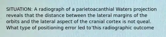 SITUATION: A radiograph of a parietoacanthial Waters projection reveals that the distance between the lateral margins of the orbits and the lateral aspect of the cranial cortex is not queal. What type of positioning error led to this radiographic outcome