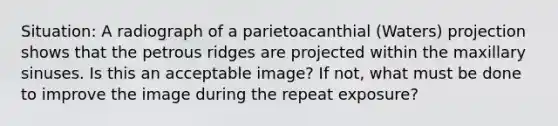 Situation: A radiograph of a parietoacanthial (Waters) projection shows that the petrous ridges are projected within the maxillary sinuses. Is this an acceptable image? If not, what must be done to improve the image during the repeat exposure?