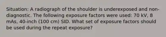 Situation: A radiograph of the shoulder is underexposed and non-diagnostic. The following exposure factors were used: 70 kV, 8 mAs, 40-inch (100 cm) SID. What set of exposure factors should be used during the repeat exposure?