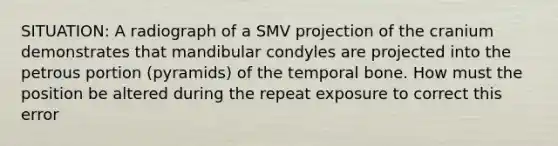 SITUATION: A radiograph of a SMV projection of the cranium demonstrates that mandibular condyles are projected into the petrous portion (pyramids) of the temporal bone. How must the position be altered during the repeat exposure to correct this error