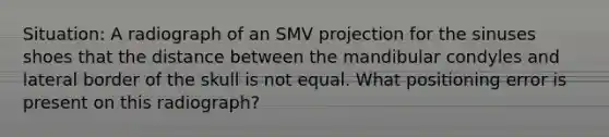 Situation: A radiograph of an SMV projection for the sinuses shoes that the distance between the mandibular condyles and lateral border of the skull is not equal. What positioning error is present on this radiograph?