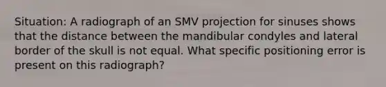 Situation: A radiograph of an SMV projection for sinuses shows that the distance between the mandibular condyles and lateral border of the skull is not equal. What specific positioning error is present on this radiograph?